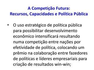 A Competição Futura:
 Recursos, Capacidades e Política Pública

• O uso estratégico de política pública
  para possibilitar desenvolvimento
  econômico intensificará resultando
  numa competição entre nações por
  efetividade de política, colocando um
  prêmio na colaboração entre fazedores
  de políticas e líderes empresariais para
  criação de resultados win-win;
 