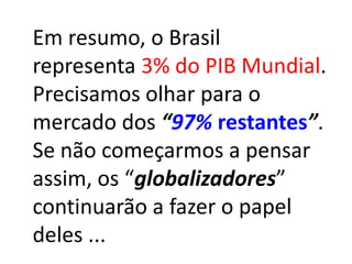 Em resumo, o Brasil
representa 3% do PIB Mundial.
Precisamos olhar para o
mercado dos “97% restantes”.
Se não começarmos a pensar
assim, os “globalizadores”
continuarão a fazer o papel
deles ...
 
