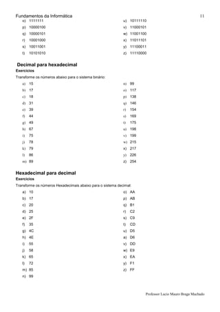 Fundamentos da Informática
Professor Lucio Mauro Braga Machado
11
o) 1111111
p) 10000100
q) 10000101
r) 10001000
s) 10011001
t) 10101010
u) 10111110
v) 11000101
w) 11001100
x) 11011101
y) 11100011
z) 11110000
Decimal para hexadecimal
Exercícios
Transforme os números abaixo para o sistema binário:
a) 15
b) 17
c) 18
d) 31
e) 39
f) 44
g) 49
h) 67
i) 75
j) 78
k) 79
l) 86
m) 89
n) 99
o) 117
p) 138
q) 146
r) 154
s) 169
t) 175
u) 198
v) 199
w) 215
x) 217
y) 226
z) 254
Hexadecimal para decimal
Exercícios
Transforme os números Hexadecimais abaixo para o sistema decimal:
a) 10
b) 17
c) 20
d) 25
e) 2F
f) 35
g) 4C
h) 4E
i) 55
j) 58
k) 65
l) 72
m) 85
n) 99
o) AA
p) AB
q) B1
r) C2
s) C9
t) CD
u) D5
a) D6
v) DD
w) E9
x) EA
y) F1
z) FF
 