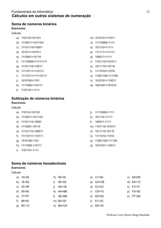 Fundamentos da Informática
Professor Lucio Mauro Braga Machado
12
Cálculos em outros sistemas de numeração
Soma de números binários
Exercícios:
Calcule:
a) 110110+101101
b) 1110011+1011101
c) 11101110+10001
d) 101011+101011
e) 1110001+10110
f) 11110000+11111111
g) 11101110+10011
h) 11110111+110111
i) 11110111+11110111
j) 1010100+1101
k) 1111000+110111
l) 1101101+1111
m) 101010+111011
n) 11110000+1111
o) 101110+11111
p) 111111+111111
q) 100011+1111
r) 1101110+101011
s) 1011110+10110
t) 1111010+11010
u) 11001100+111100
v) 1010101+110011
w) 1001001+101010
Subtração de números binários
Exercícios:
Calcule:
a) 110110-101101
b) 1110011-1011101
c) 11101110-10001
d) 1110001-10110
e) 11101110-100011
f) 11110111-110111
g) 1010100-1101
h) 1111000-110111
i) 1101101-1111
j) 11110000-1111
k) 101110-11111
l) 100011-1111
m) 1101110-101011
n) 1011110-10110
o) 1111010-11010
p) 11001100-111100
q) 1010101-110011
Soma de números hexadecimais
Exercícios:
Calcule:
a) 15+28
b) 1E+62
c) 3C+9F
d) 55+56
e) 77+FF
f) 88+55
g) 8C+13
h) 99+35
i) 9E+5A
j) A8+1B
k) AA+BB
l) AE+BB
m) B2+25
n) BA+CA
o) C1+94
p) CA+CB
q) CC+E1
r) CD+15
s) DD+65
t) E1+3C
u) E8+1D
v) E8+D9
w) EA+15
x) F2+1F
y) F5+3D
z) FF+D8
 
