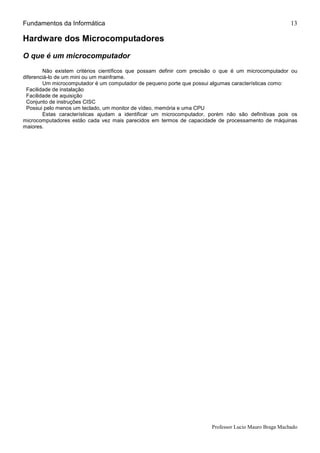 Fundamentos da Informática
Professor Lucio Mauro Braga Machado
13
Hardware dos Microcomputadores
O que é um microcomputador
Não existem critérios científicos que possam definir com precisão o que é um microcomputador ou
diferenciá-lo de um mini ou um mainframe.
Um microcomputador é um computador de pequeno porte que possui algumas características como:
•Facilidade de instalação
•Facilidade de aquisição
•Conjunto de instruções CISC
•Possui pelo menos um teclado, um monitor de vídeo, memória e uma CPU
Estas características ajudam a identificar um microcomputador, porém não são definitivas pois os
microcomputadores estão cada vez mais parecidos em termos de capacidade de processamento de máquinas
maiores.
 