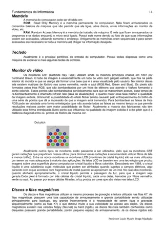 Fundamentos da Informática
Professor Lucio Mauro Braga Machado
14
Memória
A memória do computador pode ser dividida em:
ROM: Read Only Memory é a memória permanente do computador. Nela ficam armazenados os
comandos básicos da máquina que vão permitir que ela ligue, ative discos, envie informações ao monitor de
vídeo, etc.
RAM: Random Access Memory é a memória de trabalho da máquina. É nela que ficam armazenados os
programas e os dados enquanto o micro está ligado. Possui este nome devido ao fato de que suas informações
podem ser acessadas, utilizando somente o endereço. Antigamente as memórias eram sequenciais e para serem
acessadas era necessário ler toda a memória até chegar na informação desejada.
Teclado
Atualmente é o principal periférico de entrada do computador. Possui teclas dispostas como uma
máquina de escrever e mais algumas teclas de controle.
Monitor de vídeo
Os monitores CRT (Cathode Ray Tube) utilizam ainda os mesmos princípios criados em 1897 por
Ferdinand Braun. O tubo de imagem é essencialmente um tubo de vidro com gargalo estreito, que fica na parte
interior do monitor e que se alarga até formar uma base que é a área visualizada pelo usuário. No interior dessa
tela existem matrizes de fósforo nas cores vermelha, verde e azul (RGB:Red, Green and Blue). Os pixels são
formados pelos trios RGB, que são bombardeados por um feixe de elétrons que acende o fósforo formando o
ponto colorido. Esses pontos são bombardeados periódicamente para que se mantenham acesos, esse tempo de
re-bombardeamento é chamado refresh rate (taxa de atualização) e quanto maior essa taxa melhor a qualidade
da imagem exibida, diminuindo a possibilidade do efeito flicker (efeito causado pelo enfraquecimento do brilho de
uma série de pontos que dá a impressão de que a imagem está tremendo). Para bombardear as faixas de trios
RGB pode ser adotada uma forma entrelaçada (que não acende todas as faixas ao mesmo tempo) o que permite
resoluções maiores porém com maior possibilidade de flicker. Atualmente a maioria dos fabricantes não tem
utilizado esta forma entrelaçada.Outro ponto que influencia na qualidade da imagem exibida é o dot pitch que é a
distância diagonal entre os pontos de fósforo da mesma cor.
Dot pitch
Atualmente outros tipos de monitores estão passando a ser utilizados, visto que os monitores CRT
geram radiações que prejudicam nossos olhos (para diminuir essas radiações é recomendado utilizar filtros de tela
e menos brilho). Entre os novos monitores os monitores LCD (monitores de cristal líquido) são os mais utilizados
por serem os mais adequados à maioria das aplicações. As telas LCD se baseiam em uma tecnologia que produz
imagens sobre uma superfície plana composta por cristal líquido e filtros coloridos. Descoberto em 1888, o cristal
líquido é uma substância cujas moléculas que podem ser alinhadas quando sujeitas a campos elétricos, algo
parecido com o que acontece com fragmentos de metal quando se aproximam de um imã. No caso dos monitores,
quando alinhado apropriadamente, o cristal líquido permite a passagem da luz, para que a imagem seja
gerada.Cada pixel é formado por três células de cristal líquido, cada uma delas, barradas por filtros vermelho,
verde ou azul. Ao passar por essas células filtradas, a luz produz as cores que são vistas nas telas LCD.
Discos e fitas magnéticas
Os discos e fitas magnéticas utilizam o mesmo processo de gravação e leitura utilizado nas fitas K7. As
fitas magnéticas possuem uma boa capacidade de armazenamento e grande portabilidade sendo utilizadas
principalmente para backups, seu grande inconveniente é a necessidade de serem lidas e gravadas
sequencialmente (como as fitas K7) o que diminui muito a sua velocidade de acesso aos dados. Os discos
magnéticos existem nas versões floppy (flexível) ou hard (rigido), os discos flexíveis também conhecidos como
disquetes possuem grande portabilidade, porém pequeno espaço de armazenamento. Já os discos rígidos são
 