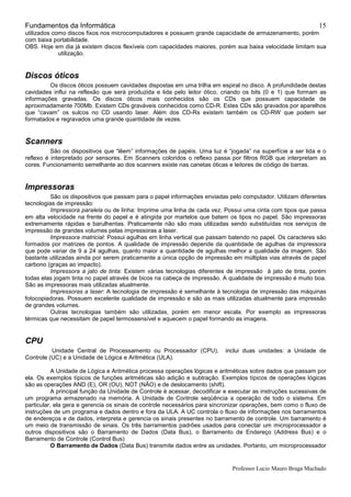 Fundamentos da Informática
Professor Lucio Mauro Braga Machado
15
utilizados como discos fixos nos microcomputadores e possuem grande capacidade de armazenamento, porém
com baixa portabilidade.
OBS. Hoje em dia já existem discos flexíveis com capacidades maiores, porém sua baixa velocidade limitam sua
utilização.
Discos óticos
Os discos óticos possuem cavidades dispostas em uma trilha em espiral no disco. A profundidade destas
cavidades influi na reflexão que será produzida e lida pelo leitor ótico, criando os bits (0 e 1) que formam as
informações gravadas. Os discos óticos mais conhecidos são os CDs que possuem capacidade de
aproximadamente 700Mb. Existem CDs graváveis conhecidos como CD-R. Estes CDs são gravados por aparelhos
que “cavam” os sulcos no CD usando laser. Além dos CD-Rs existem também os CD-RW que podem ser
formatados e regravados uma grande quantidade de vezes.
Scanners
São os dispositivos que “lêem” informações de papéis. Uma luz é “jogada” na superfície a ser lida e o
reflexo é interpretado por sensores. Em Scanners coloridos o reflexo passa por filtros RGB que interpretam as
cores. Funcionamento semelhante ao dos scanners existe nas canetas óticas e leitores de código de barras.
Impressoras
São os dispositivos que passam para o papel informações enviadas pelo computador. Utilizam diferentes
tecnologias de impressão:
Impressora paralela ou de linha: Imprime uma linha de cada vez. Possui uma cinta com tipos que passa
em alta velocidade na frente do papel e é atingida por martelos que batem os tipos no papel. São impressoras
extremamente rápidas e barulhentas. Praticamente não são mais utilizadas sendo substituídas nos serviços de
impressão de grandes volumes pelas impressoras a laser.
Impressora matricial: Possui agulhas em linha vertical que passam batendo no papel. Os caracteres são
formados por matrizes de pontos. A qualidade de impressão depende da quantidade de agulhas da impressora
que pode variar de 9 a 24 agulhas, quanto maior a quantidade de agulhas melhor a qualidade da imagem. São
bastante utilizadas ainda por serem praticamente a única opção de impressão em múltiplas vias através de papel
carbono (graças ao impacto).
Impressora a jato de tinta: Existem várias tecnologias diferentes de impressão à jato de tinta, porém
todas elas jogam tinta no papel através de bicos na cabeça de impressão. A qualidade de impressão é muito boa.
São as impressoras mais utilizadas atualmente.
Impressoras a laser: A tecnologia de impressão é semelhante à tecnologia de impressão das máquinas
fotocopiadoras. Possuem excelente qualidade de impressão e são as mais utilizadas atualmente para impressão
de grandes volumes.
Outras tecnologias também são utilizadas, porém em menor escala. Por exemplo as impressoras
térmicas que necessitam de papel termossensível e aquecem o papel formando as imagens.
CPU
Unidade Central de Processamento ou Processador (CPU), inclui duas unidades: a Unidade de
Controle (UC) e a Unidade de Lógica e Aritmética (ULA).
A Unidade de Lógica e Aritmética processa operações lógicas e aritméticas sobre dados que passam por
ela. Os exemplos típicos de funções aritméticas são adição e subtração. Exemplos típicos de operações lógicas
são as operações AND (E), OR (OU), NOT (NÃO) e de deslocamento (shift).
A principal função da Unidade de Controle é acessar, decodificar e executar as instruções sucessivas de
um programa armazenado na memória. A Unidade de Controle seqüência a operação de todo o sistema. Em
particular, ela gera e gerencia os sinais de controle necessários para sincronizar operações, bem como o fluxo de
instruções de um programa e dados dentro e fora da ULA. A UC controla o fluxo de informações nos barramentos
de endereços e de dados, interpreta e gerencia os sinais presentes no barramento de controle. Um barramento é
um meio de transmissão de sinais. Os três barramentos padrões usados para conectar um microprocessador a
outros dispositivos são o Barramento de Dados (Data Bus), o Barramento de Endereço (Address Bus) e o
Barramento de Controle (Control Bus)
O Barramento de Dados (Data Bus) transmite dados entre as unidades. Portanto, um microprocessador
 