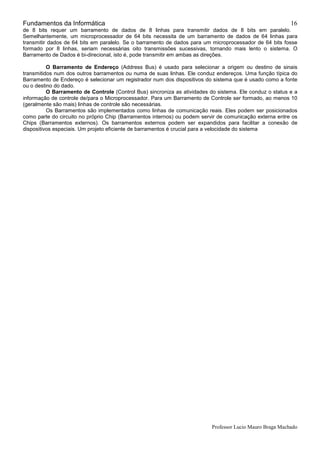 Fundamentos da Informática
Professor Lucio Mauro Braga Machado
16
de 8 bits requer um barramento de dados de 8 linhas para transmitir dados de 8 bits em paralelo.
Semelhantemente, um microprocessador de 64 bits necessita de um barramento de dados de 64 linhas para
transmitir dados de 64 bits em paralelo. Se o barramento de dados para um microprocessador de 64 bits fosse
formado por 8 linhas, seriam necessárias oito transmissões sucessivas, tornando mais lento o sistema. O
Barramento de Dados é bi-direcional, isto é, pode transmitir em ambas as direções.
O Barramento de Endereço (Address Bus) é usado para selecionar a origem ou destino de sinais
transmitidos num dos outros barramentos ou numa de suas linhas. Ele conduz endereços. Uma função típica do
Barramento de Endereço é selecionar um registrador num dos dispositivos do sistema que é usado como a fonte
ou o destino do dado.
O Barramento de Controle (Control Bus) sincroniza as atividades do sistema. Ele conduz o status e a
informação de controle de/para o Microprocessador. Para um Barramento de Controle ser formado, ao menos 10
(geralmente são mais) linhas de controle são necessárias.
Os Barramentos são implementados como linhas de comunicação reais. Eles podem ser posicionados
como parte do circuito no próprio Chip (Barramentos internos) ou podem servir de comunicação externa entre os
Chips (Barramentos externos). Os barramentos externos podem ser expandidos para facilitar a conexão de
dispositivos especiais. Um projeto eficiente de barramentos é crucial para a velocidade do sistema
 