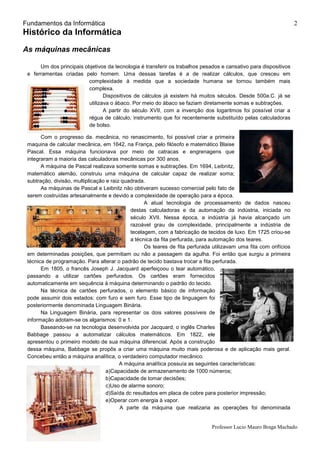 Fundamentos da Informática
Professor Lucio Mauro Braga Machado
2
Histórico da Informática
As máquinas mecânicas
Um dos principais objetivos da tecnologia é transferir os trabalhos pesados e cansativo para dispositivos
e ferramentas criadas pelo homem. Uma dessas tarefas é a de realizar cálculos, que cresceu em
complexidade à medida que a sociedade humana se tornou também mais
complexa.
Dispositivos de cálculos já existem há muitos séculos. Desde 500a.C. já se
utilizava o ábaco. Por meio do ábaco se faziam diretamente somas e subtrações.
A partir do século XVII, com a invenção dos logaritmos foi possível criar a
régua de cálculo, instrumento que foi recentemente substituído pelas calculadoras
de bolso.
Com o progresso da. mecânica, no renascimento, foi possível criar a primeira
maquina de calcular mecânica, em 1642, na França, pelo filósofo e matemático Blaise
Pascal. Essa máquina funcionava por meio de catracas e engrenagens que
integraram a maioria das calculadoras mecânicas por 300 anos.
A máquina de Pascal realizava somente somas e subtrações. Em 1694, Leibnitz,
matemático alemão, construiu uma máquina de calcular capaz de realizar soma;
subtração, divisão, multiplicação e raiz quadrada.
As máquinas de Pascal e Leibnitz não obtiveram sucesso comercial pelo fato de
serem costruídas artesanalmente e devido a complexidade de operação para a época.
A atual tecnologia de processamento de dados nasceu
destas calculadoras e da automação da indústria, iniciada no
século XVII. Nessa época, a indústria já havia alcançado um
razoável grau de complexidade, principalmente a indústria de
tecelagem, com a fabricação de tecidos de luxo. Em 1725 criou-se
a técnica da fita perfurada, para automação dos teares.
Os teares de fita perfurada utilizavam uma fita com orifícios
em determinadas posições, que permitiam ou não a passagem da agulha. Foi então que surgiu a primeira
técnica de programação. Para alterar o padrão de tecido bastava trocar a fita perfurada.
Em 1805, o francês Joseph J. Jacquard aperfeiçoou o tear automático,
passando a utilizar cartões perfurados. Os cartões eram fornecidos
automaticamente em sequência à máquina determinando o padrão do tecido.
Na técnica de cartões perfurados, o elemento básico de informação
pode assumir dois estados: com furo e sem furo. Esse tipo de linguagem foi
posteriormente denominada Linguagem Binária.
Na Linguagem Binária, para representar os dois valores possíveis de
informação adotam-se os algarismos: 0 e 1.
Baseando-se na tecnologia desenvolvida por Jacquard, o inglês Charles
Babbage passou a automatizar cálculos matemáticos. Em 1822, ele
apresentou o primeiro modelo de sua máquina diferencial. Após a construção
dessa máquina, Babbage se propôs a criar uma máquina muito mais poderosa e de aplicação mais geral.
Concebeu então a máquina analítica, o verdadeiro computador mecânico.
A máquina analítica possuía as seguintes características:
a)Capacidade de armazenamento de 1000 números;
b)Capacidade de tomar decisões;
c)Uso de alarme sonoro;
d)Saída dc resultados em placa de cobre para posterior impressão;
e)Operar com energia à vapor.
A parte da máquina que realizaria as operações foi denominada
 