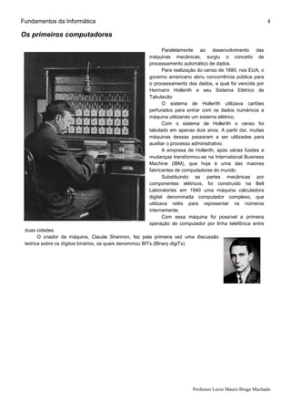 Fundamentos da Informática
Professor Lucio Mauro Braga Machado
4
Os primeiros computadores
Paralelamente ao desenvolvimento das
máquinas mecânicas, surgiu o conceito de
processamento automático de dados.
Para realização do censo de 1890, nos EUA, o
governo americano abriu concorrência pública para
o processamento dos dados, a qual foi vencida por
Hermann Hollerith e seu Sistema Elétrico de
Tabulacão
O sistema de Hollerith utilizava cartões
perfurados para entrar com os dados numéricos a
máquina utilizando um sistema elétrico.
Com o sistema de Hollerith o censo foi
tabulado em apenas dois anos. A partir daí, muitas
máquinas dessas passaram a ser utilizadas para
auxiliar o processo administrativo.
A empresa de Hollerith, após várias fusões e
mudanças transformou-se na International Business
Machine (IBM), que hoje é uma das maiores
fabricantes de computadores do mundo.
Substituindo as partes mecânicas por
componentes elétricos, foi construído na Bell
Laboratories em 1940 uma máquina calculadora
digital denominada computador complexo, que
utilizava relés para representar os números
internamente,
Com essa máquina foi possível a primeira
operação de computador por linha telefônica entre
duas cidades.
O criador da máquina, Claude Shannon, fez pela primeira vez uma discussão
teórica sobre os dígitos binários, os quais denominou BITs (Blnary digiTs).
 