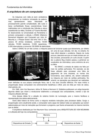 Fundamentos da Informática
Professor Lucio Mauro Braga Machado
5
A arquitetura de um computador
As máquinas com relés já eram verdadeiros
computadores na moderna concepção da palavra,
mas apresentavam baixa velocidade de
processamento grande complexidade, alto custo e
baixa confiabilidade Essas características foram
melhoradas com a introdução das Válvulas a vácuo
(substituindo os relés). Durante a 2ª Guerra Mundial,
foi desenvolvido na Universidade da Pensilvânia o
primeiro computador a válvula, o ENIAC (Eletronic
Numerical Integrator and Computer) por John W.
Mauchly e J. Presper Eckert. Ele tinha 10m X 15m,
pesava 30 (trinta) toneladas, continha 18.000
válvulas, 70.000 resistores, 10.000 capacitores,
6.000 Interruptores e consumia 150.000W de eletricidade.
Sobre o ENIAC há um fato curioso: a máquina parava de funcionar quase que diariamente, por defeito
em uma de suas válvulas. Um dia, no entanto, foi
mais dificil detectar o problema. Depois de muita
procura, descobriu-se que um inseto entrara em um
dos circuitos, provocando um curto circuito. À partir
daí a palavra Bug (inseto) passou a pertencer ao
vocabulário de informática, como sinônimo de erro
ou falha.
No ENIAC a entrada de dados era feita por
meio de cartões perfurados. Por exemplo, se ele
fosse utilizado para processar uma folha de
pagamento de uma empresa, os nomes dos
funcionários, seus salários, etc, seriam colocados
na máquina por meio de cartões perfurados, No
entanto, as operações que deveriam ser realizadas
eram definidas na sua própria construção fisica, isto é, nos seus circuitos elétricos. Por esse motivo a
programação desse computador era extremamente trabalhosa e dificil, pois era feita por meio de cabos,
interruptores, etc.
Em 1946, John Von Neumann, Arthur W. Burks e Hermann H. Goldstine publicaram um artigo lançando
algumas idéias que viriam a revolucionar totalmente a concepção dos computadores, criando o tipo de
máquina utilizado até hoje.
Uma dessas idéias foi a adoção do sistema binário de numeração, pois o mesmo facilitava a
representação dos dados eletricamente.
Outra idéia tratava da forma como a máquina receberia instruções para processar dados. Surgiu a
programação como atualmente existe, o computador seria capaz de realizar todas as operações que seriam
selecionadas por meio de instruções que formariam o programa, que ficaria armazenado na mesma memória
que os dados.
A arquitetura idealizada por Von Neumann ficou conhecida como ARQUITETURA DE VON NEUMANN
e é utilizada até hoje nos computadores.
Memória
Dispositivos de Entrada CPU Dispositivos de Saída
 