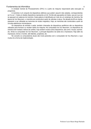 Fundamentos da Informática
Professor Lucio Mauro Braga Machado
6
A Unidade Central de Processamento (CPU) é a parte da máquina responsável pela execução os
programas.
A memória é um conjunto de dispositivos elétricos que podem assumir dois estados, correspondentes
ao 0 e ao 1. Cada um destes dispositivos representa um bit. Os bits são agrupados em bytes, que por sua vez
se agrupam em palavras de memória. Cada palavra é identificada por meio de um endereço de memória. Na
época de Von Neumann, a memória era construída à partir de válvulas à vácuo. Da década de 60 em diante,
passaram a ser utilizadas as memorias de núcleo magnético. Hoje, as memórias são construidas a partir de
circuitos eletrônicos microscópicos.
Os dispositivos de entrada e saida, também chamados de dispositivos periféricos são os dispositivos
utilizados para fornecer ou receber dados da máquina. No computador de Vou Neumann, os dispositivos de
entrada eram teclado e leitora de cartões, hoje existem muitos outros dispositivos, tais como: mouse, scanner,
etc. Ainda no computador de Von Neumann, o principal dispositivo de saida era a impressora. Hoje além da
impressora, temos o monitor, alto falantes, projetores, etc.
No conceito os computadores atuais são muito parecidos com o computador de Vou Neumann, o que
mudou foi a forma de implementação.
 