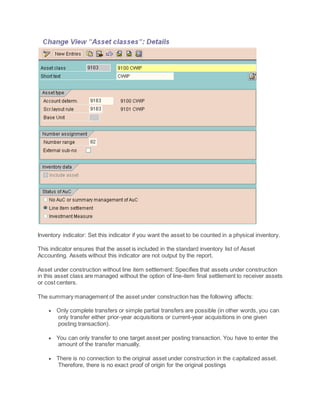Inventory indicator: Set this indicator if you want the asset to be counted in a physical inventory.
This indicator ensures that the asset is included in the standard inventory list of Asset
Accounting. Assets without this indicator are not output by the report.
Asset under construction without line item settlement: Specifies that assets under construction
in this asset class are managed without the option of line-item final settlement to receiver assets
or cost centers.
The summary management of the asset under construction has the following affects:
 Only complete transfers or simple partial transfers are possible (in other words, you can
only transfer either prior-year acquisitions or current-year acquisitions in one given
posting transaction).
 You can only transfer to one target asset per posting transaction. You have to enter the
amount of the transfer manually.
 There is no connection to the original asset under construction in the capitalized asset.
Therefore, there is no exact proof of origin for the original postings
 