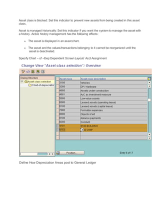 Asset class is blocked: Set this indicator to prevent new assets from being created in this asset
class.
Asset is managed historically: Set this indicator if you want the system to manage the asset with
a history. Active history management has the following effects:
 The asset is displayed in an asset chart.
 The asset and the values/transactions belonging to it cannot be reorganized until the
asset is deactivated.
Specify Chart – of –Dep Dependent Screen Layout/ Acct Assignment
Define How Depreciation Areas post to General Ledger
 