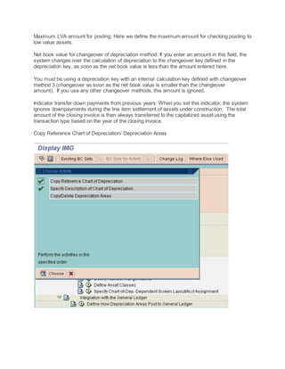 Maximum LVA amount for posting: Here we define the maximum amount for checking posting to
low value assets.
Net book value for changeover of depreciation method: If you enter an amount in this field, the
system changes over the calculation of depreciation to the changeover key defined in the
depreciation key, as soon as the net book value is less than the amount entered here.
You must be using a depreciation key with an internal calculation key defined with changeover
method 3 (changeover as soon as the net book value is smaller than the changeover
amount). If you use any other changeover methods, this amount is ignored.
Indicator transfer down payments from previous years: When you set this indicator, the system
ignores downpayments during the line item settlement of assets under construction. The total
amount of the closing invoice is then always transferred to the capitalized asset using the
transaction type based on the year of the closing invoice.
Copy Reference Chart of Depreciation/ Depreciation Areas
 