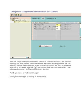 Here we assign the Financial Statement Version to a depreciation area. That means a
company can have different financial statement version for reporting purpose and can
select appropriate financial version for each depreciation area. The financial statement
version is to be created using the END use menu and the step will be explained in the
subsequent document for Financial Statement Version.
Post Depreciation to the General Ledger
Specify Document type for Posting of Depreciation
 