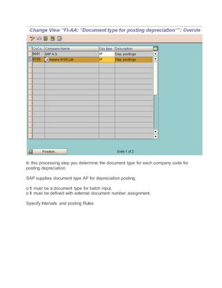 In this processing step you determine the document type for each company code for
posting depreciation.
SAP supplies document type AF for depreciation posting.
o It must be a document type for batch input.
o It must be defined with external document number assignment.
Specify Intervals and posting Rules
 