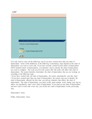 You only need to carry out the following step if you have created more than one chart of
depreciation. Some of the definitions in the following Customizing steps depend on the chart of
depreciation you want to work with. If you have recently created several charts of depreciation
(NOT standard charts of depreciation), you therefore need to specify the chart of depreciation
you want to configure. The work you do in the system after this point will affect that chart of
depreciation. The system therefore determines the chart of depreciation that you are working on
according to the following logic:
• If you have created only one chart of depreciation, the system automatically uses this chart.
• If you have created more than one chart of depreciation, the system asks you to identify the
chart of depreciation affected the first time you call up a function that affects the chart of
depreciation. The chart of depreciation you select at this point remains active during your log-on,
unless you specifically enter a new chart of depreciation. If you had set one chart of depreciation,
and now want to work with a new one, you set the new chart of depreciation in this processing
step.
Depreciation Areas
Define Depreciation Areas
 