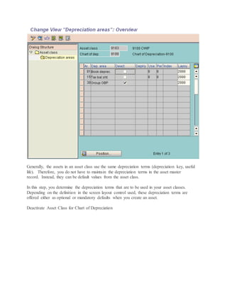 Generally, the assets in an asset class use the same depreciation terms (depreciation key, useful
life). Therefore, you do not have to maintain the depreciation terms in the asset master
record. Instead, they can be default values from the asset class.
In this step, you determine the depreciation terms that are to be used in your asset classes.
Depending on the definition in the screen layout control used, these depreciation terms are
offered either as optional or mandatory defaults when you create an asset.
Deactivate Asset Class for Chart of Depreciation
 