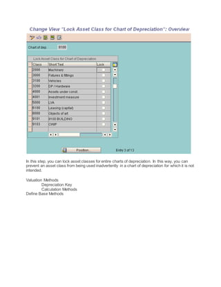 In this step, you can lock asset classes for entire charts of depreciation. In this way, you can
prevent an asset class from being used inadvertently in a chart of depreciation for which it is not
intended.
Valuation Methods
Depreciation Key
Calculation Methods
Define Base Methods
 