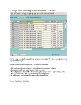 In this step, you define declining-balance methods. You then assign them to
depreciation keys.
SAP supplies commonly-used calculation methods.
1. Maintain declining-balance methods and their descriptions.
2. For each declining-balance method, specify:
o A multiplication factor for determining the depreciation percentage rate
o An upper limit for the depreciation percentage rate
o A lower limit for the depreciation percentage rate
Define Multi-Level Methods
 