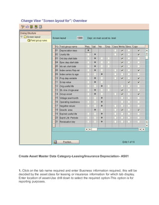 Create Asset Master Data Category-Leasing/Insurance Depreciation- AS01
1. Click on the tab name required and enter Business information required, this will be
decided by the asset class for leasing or insurance information for which tab display.
Enter location of asset-Use drill down to select the required option-This option is for
reporting purposes.
 