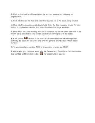 2. Click on the final tab- Depreciation- the account assignment category for
depreciation.
3. Click into the use-life field and enter the required life of the asset being created.
4. Click into the depreciation start date field. Enter the date manually or use the icon
button to display the calendar and select from the date range available.
5. Note: Must be a date starting with the 01 date can not be any other date with in the
month being selected or error will be created when trying to save the asset.
6. Click on the Button- if the asset is fully completed and all fields updated
correctly the asset will be saved and SAP will general an individual system asset
number.
7. To view asset you can use AS03 or to view and change use AS02.
8. Quick note, you can save asset after the General and Time-Dependant information
has be filled and then click on the for asset number as well.
 