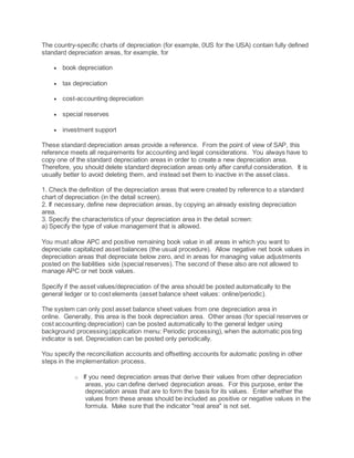 The country-specific charts of depreciation (for example, 0US for the USA) contain fully defined
standard depreciation areas, for example, for
 book depreciation
 tax depreciation
 cost-accounting depreciation
 special reserves
 investment support
These standard depreciation areas provide a reference. From the point of view of SAP, this
reference meets all requirements for accounting and legal considerations. You always have to
copy one of the standard depreciation areas in order to create a new depreciation area.
Therefore, you should delete standard depreciation areas only after careful consideration. It is
usually better to avoid deleting them, and instead set them to inactive in the asset class.
1. Check the definition of the depreciation areas that were created by reference to a standard
chart of depreciation (in the detail screen).
2. If necessary, define new depreciation areas, by copying an already existing depreciation
area.
3. Specify the characteristics of your depreciation area in the detail screen:
a) Specify the type of value management that is allowed.
You must allow APC and positive remaining book value in all areas in which you want to
depreciate capitalized asset balances (the usual procedure). Allow negative net book values in
depreciation areas that depreciate below zero, and in areas for managing value adjustments
posted on the liabilities side (special reserves). The second of these also are not allowed to
manage APC or net book values.
Specify if the asset values/depreciation of the area should be posted automatically to the
general ledger or to cost elements (asset balance sheet values: online/periodic).
The system can only post asset balance sheet values from one depreciation area in
online. Generally, this area is the book depreciation area. Other areas (for special reserves or
cost accounting depreciation) can be posted automatically to the general ledger using
background processing (application menu: Periodic processing), when the automatic posting
indicator is set. Depreciation can be posted only periodically.
You specify the reconciliation accounts and offsetting accounts for automatic posting in other
steps in the implementation process.
o If you need depreciation areas that derive their values from other depreciation
areas, you can define derived depreciation areas. For this purpose, enter the
depreciation areas that are to form the basis for its values. Enter whether the
values from these areas should be included as positive or negative values in the
formula. Make sure that the indicator "real area" is not set.
 