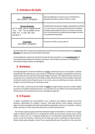 2
2. Estrutura da Ação
Introdução
(dois primeiros parágrafos)
Apresentaçãodorei e do seureino.Partidadorei,
deixandosozinhosarainha,ofilhoe o reino.
Desenvolvimento
(de "A rainha chorou magnificamente
o rei ..." até " Era um punhal de um
velho rei (...) e que valia uma
província.")
Comportamentodaspersonagensaquandodamorte do
rei:a aia troca as criançasquandopressente oataque
ao paláciopeloambiciosotioe a suahorda; morte do
tioe do escravozinho;reaçãodaspersonagensàmorte
do supostoprincipezinho.
Conclusão
(três últimos parágrafos)
Por amor ao filho,aaiasuicida-se.
Da conclusãoinfere-seque se considerarmosahistóriadaaia,estamosperante uma narrativa
fechada,poisapresentaumdesenlace irreversível.
A articulaçãodas sequênciasnarrativas(momentosde avanço) faz-se porencadeamento.Os
momentosde pausaabreme fechama narrativae interrompem,porvezes,anarração com
descrições(espaço,objetos,personagens).
3. Símbolos
Ao longodaação há inúmerasreferências ao ouro, material precioso e incorruptível, símbolo
de perfeição.Paraalémdo seu valor material, simboliza a salvação, a elevação de uma forma
superiorde vida,maisespiritual.Opríncipe,frágil e inocente, tem cabelos louros e dormia no
seuberçocom o seu guizode ourofechadona mão.Na câmara dostesourostodososobjectos
cintilavam e até o céu se tingia de ouro. E era no céu, que se encontrava o escravo, salvo dos
perigos e era junto dele que a aia desejou estar.
Por outro lado, a presença da escuridão, da noite ao longo da ação, acentua o caráter trágico
da mesma.Oscabelosnegrosdoescravo, em contraste com os cabelos louros do príncipe são
referências à morte do primeiro versus a salvação do segundo.
4. O Espaço
A ação é localizada num reino grande e rico, e decorre num palácio, erguido num reino
próspero «abundante em cidades e searas». Toda ação decorre nesse espaço, sendo que
algunsrecantosdo paláciosãosobrevalorizadosporoposiçãoaoutros, por exemplo, a câmara
onde o príncipe e o filho da escrava dormiam e a câmara dos tesouros.
No entanto,algunsespaçosexterioresadquiremalgumaimportância:o primeiro é o espaço
onde se efetiva a derrota do rei e consequente morte que vai deixar a rainha viúva, o filho
órfão e o povo sem rei; o segundo acaba por ser um elemento caracterizador do vilão do
conto: «vivia num castelo, à maneira de um lobo, que entre a sua alcateia, espera a presa».
Através desta apresentação, o leitor fica na expectativa do que irá acontecer, visto que ela é
 