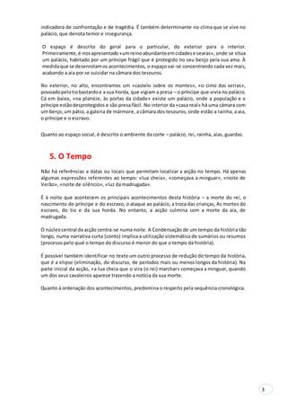 3
indicadora de confrontação e de tragédia. É também determinante no clima que se vive no
palácio, que denota temor e insegurança.
O espaço é descrito do geral para o particular, do exterior para o interior.
Primeiramente,é-nosapresentado«umreinoabundanteemcidadese searas», onde se situa
um palácio, habitado por um príncipe frágil que é protegido no seu berço pela sua ama. À
medidaque se desenrolamos acontecimentos, o espaço vai-se concentrando cada vez mais,
acabando a aia por se suicidar na câmara dos tesouros.
No exterior, no alto, encontramos um «castelo sobre os montes», «o cimo das serras»,
povoadopelotiobastardoe a sua horda, que vigiam a presa – o príncipe que vivia no palácio.
Cá em baixo, «na planície, às portas da cidade» existe um palácio, onde a população e o
príncipe estãodesprotegidos e são presa fácil. No interior da «casa real» há uma câmara com
um berço,um pátio, a galeria de mármore, a câmara dos tesouros, onde estão a rainha, a aia,
o príncipe e o escravo.
Quanto ao espaço social, é descrito o ambiente da corte – palácio, rei, rainha, aias, guardas.
5. O Tempo
Não há referências a datas ou locais que permitam localizar a acção no tempo. Há apenas
algumas expressões referentes ao tempo: «lua cheia», «começava a minguar», «noite de
Verão», «noite de silêncio», «luz da madrugada».
É à noite que acontecem os principais acontecimentos desta história – a morte do rei, o
nascimento do príncipe e do escravo, o ataque ao palácio, a troca das crianças, As mortes do
escravo, do tio e da sua horda. No entanto, a acção culmina com a morte da aia, de
madrugada.
O núcleocentral da acção centra-se numa noite. A Condensação de um tempo da história tão
longo, numa narrativa curta (conto) implica a utilização sistemática de sumários ou resumos
(processo pelo qual o tempo do discurso é menor do que o tempo da história).
É possível também identificar no texto um outro processo de redução do tempo da história,
que é a elipse (eliminação, do discurso, de períodos mais ou menos longos da história). Na
parte inicial da acção, «a lua cheia que o vira (o rei) marchar» começava a minguar, quando
um dos seus cavaleiros aparece trazendo a notícia da sua morte.
Quanto à ordenação dos acontecimentos, predomina o respeito pela sequência cronológica.
 