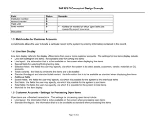 SAP R/3 FI Conceptual Design Example


Field                               Status       Remarks
Institution number                  B
Amount insured                      B
Valid until                         B
Lead months                         B            •   Number of months for which open items are
                                                     covered by export insurance
Deductible                          B


1.3 Matchcodes for Customer Accounts
A matchcode allows the user to locate a particular record in the system by entering information contained in the record.


1.4 Line Item Display
Line item display refers to the display of line items from one or more customer accounts. The settings for line items display include:
• Line item sorting for line items: the standard order for sorting line items
• Line layout: the information that is to be available on the screen when displaying line items
• Special fields for selecting/finding/sorting data
• Selection fields: the fields the user may specify, via which the system is to select assets, customers, vendor, materials or G/L
    accounts.
• Totals variants: the fields by which the line items are to be totalled
• Standard line layout and standard totals variant: the information that is to be available as standard when displaying line items
• Additional fields
• Search fields: the fields the user may specify, via which it is possible for the system to find individual items
• Sort fields: the fields the user may specify, via which it is possible for the system to sort items
• Total fields: the fields the user may specify, via which it is possible for the system to total items
• Work list for line item display

1.5 Customer Accounts - Settings for Processing Open Items
Open items are unfinished transactions. The settings for processing open items include:
• Line layout: the information that is to be available on the screen when processing open items
• Standard line layout: the information that is to be available as standard when processing line items




                                                            Page: 10 of 26
 