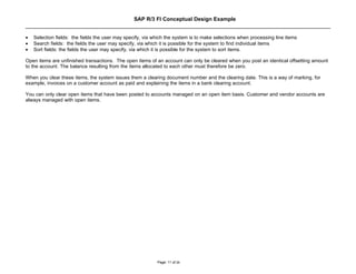 SAP R/3 FI Conceptual Design Example


•   Selection fields: the fields the user may specify, via which the system is to make selections when processing line items
•   Search fields: the fields the user may specify, via which it is possible for the system to find individual items
•   Sort fields: the fields the user may specify, via which it is possible for the system to sort items.

Open items are unfinished transactions. The open items of an account can only be cleared when you post an identical offsetting amount
to the account. The balance resulting from the items allocated to each other must therefore be zero.

When you clear these items, the system issues them a clearing document number and the clearing date. This is a way of marking, for
example, invoices on a customer account as paid and explaining the items in a bank clearing account.

You can only clear open items that have been posted to accounts managed on an open item basis. Customer and vendor accounts are
always managed with open items.




                                                            Page: 11 of 26
 