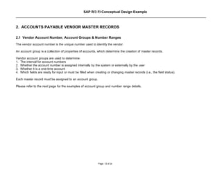 SAP R/3 FI Conceptual Design Example



2. ACCOUNTS PAYABLE VENDOR MASTER RECORDS

2.1 Vendor Account Number, Account Groups & Number Ranges
The vendor account number is the unique number used to identify the vendor.

An account group is a collection of properties of accounts, which determine the creation of master records.

Vendor account groups are used to determine:
1. The interval for account numbers
2. Whether the account number is assigned internally by the system or externally by the user
3. Whether it is a one-time account
4. Which fields are ready for input or must be filled when creating or changing master records (i.e., the field status).

Each master record must be assigned to an account group.

Please refer to the next page for the examples of account group and number range details.




                                                             Page: 12 of 26
 