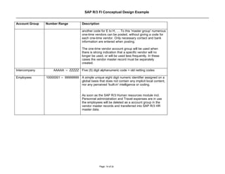 SAP R/3 FI Conceptual Design Example


Account Group   Number Range          Description

                                      another code for E to H, … To this 'master group' numerous
                                      one-time vendors can be posted, without giving a code for
                                      each one-time vendor. Only necessary contact and bank
                                      information are entered when posting.

                                      The one-time vendor account group will be used when
                                      there is strong indication that a specific vendor will no
                                      longer be used, or will be used less frequently. In these
                                      cases the vendor master record must be separately
                                      created.

Intercompany        AAAAA – ZZZZZ Five (5) digit alphanumeric code = old netting codes

Employees       10000001 – 99999999   A simple unique eight digit numeric identifier assigned on a
                                      global basis that does not contain any implicit local content,
                                      nor any perceived 'built-in' intelligence or coding.


                                      As soon as the SAP R/3 Human resources module incl.
                                      Personnel administration and Travel expenses are in use
                                      the employees will be deleted as a account group in the
                                      vendor master records and transferred into SAP R/3 HR
                                      master data.




                                                    Page: 14 of 26
 
