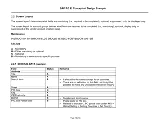 SAP R/3 FI Conceptual Design Example


2.2 Screen Layout
The 'screen layout' determines what fields are mandatory (i.e., required to be completed), optional, suppressed, or to be displayed only.

The screen layout for account groups defines what fields are required to be completed (i.e., mandatory), optional, display only or
suppressed at the vendor account creation stage.

Maintenance

INSTRUCTION ON WHICH FIELDS SHOULD BE USED FOR VENDOR MASTER

STATUS

A – Mandatory
B – Either mandatory or optional
C – Optional
D – Mandatory to serve country specific purpose


2.2.1 GENERAL DATA (example)

Field                               Status        Remarks
Address
Title                               A
Name                                A
Search term                         A             •   It should be the same concept for all countries.
                                                  •   There are no validation on this field, so it might be
                                                      possible to make any unexpected result on enquiry
Street                              A
P.O. box                            C
City                                A
ZIP/Post code                       A
District                            B             •   Supplement to city name
P.O. box Postal code                B             •   Postal code for PO box.
                                                  •   Related to indicator _ PO postal code under IMG >
                                                      Global Setting > Setting Countries > Set Country-




                                                             Page: 15 of 26
 