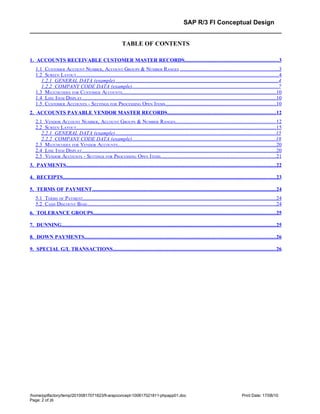 SAP R/3 FI Conceptual Design


                                                                TABLE OF CONTENTS

1. ACCOUNTS RECEIVABLE CUSTOMER MASTER RECORDS........................................................................3
    1.1 CUSTOMER ACCOUNT NUMBER, ACCOUNT GROUPS & NUMBER RANGES .......................................................................3
    1.2 SCREEN LAYOUT..................................................................................................................................................4
       1.2.1 GENERAL DATA (example).............................................................................................................................4
       1.2.2 COMPANY CODE DATA (example)...............................................................................................................7
    1.3 MATCHCODES FOR CUSTOMER ACCOUNTS...............................................................................................................10
    1.4 LINE ITEM DISPLAY............................................................................................................................................10
    1.5 CUSTOMER ACCOUNTS - SETTINGS FOR PROCESSING OPEN ITEMS................................................................................10
2. ACCOUNTS PAYABLE VENDOR MASTER RECORDS...................................................................................12
    2.1 VENDOR ACCOUNT NUMBER , ACCOUNT GROUPS & NUMBER RANGES........................................................................12
    2.2 SCREEN LAYOUT................................................................................................................................................15
       2.2.1 GENERAL DATA (example)...........................................................................................................................15
       2.2.2 COMPANY CODE DATA (example).............................................................................................................18
    2.3 MATCHCODES FOR VENDOR ACCOUNTS..................................................................................................................20
    2.4 LINE ITEM DISPLAY............................................................................................................................................20
    2.5 VENDOR ACCOUNTS - SETTINGS FOR PROCESSING OPEN ITEMS...................................................................................21
3. PAYMENTS................................................................................................................................................................22

4. RECEIPTS...................................................................................................................................................................23

5. TERMS OF PAYMENT.............................................................................................................................................24
    5.1 TERMS OF PAYMENT...........................................................................................................................................24
    5.2 CASH DISCOUNT BASE........................................................................................................................................24
6. TOLERANCE GROUPS............................................................................................................................................25

7. DUNNING....................................................................................................................................................................25

8. DOWN PAYMENTS..................................................................................................................................................26

9. SPECIAL G/L TRANSACTIONS.............................................................................................................................26




/home/pptfactory/temp/20100817071823/fi-arapconcept-100817021811-phpapp01.doc                                                                       Print Date: 17/08/10
Page: 2 of 26
 