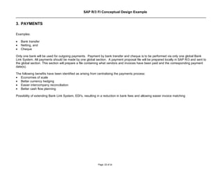 SAP R/3 FI Conceptual Design Example


3. PAYMENTS

Examples:

•   Bank transfer
•   Netting, and
•   Cheque

Only one bank will be used for outgoing payments. Payment by bank transfer and cheque is to be performed via only one global Bank
Link System. All payments should be made by one global section. A payment proposal file will be prepared locally in SAP R/3 and sent to
the global section. This section will prepare a file containing what vendors and invoices have been paid and the corresponding payment
date(s).

The following benefits have been identified as arising from centralising the payments process:
• Economies of scale
• Better currency hedging
• Easier intercompany reconciliation
• Better cash flow planning

Possibility of extending Bank Link System, EDI's, resulting in a reduction in bank fees and allowing easier invoice matching




                                                            Page: 22 of 26
 