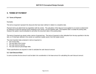 SAP R/3 FI Conceptual Design Example




5. TERMS OF PAYMENT

5.1 Terms of Payment


Examples:

The terms of payment represent the discounts that have been defined in relation to a baseline date.

Payment terms are determined via negotiation with the vendor. The calculation of the discount to be applied to an invoice is determined
by reference to both the payment terms assigned to the vendor, and the baseline date. (The baseline date is usually the posting date,
however the system may be defaulted to use either the document date or the posting date).


The terms of payment are stored under a terms of payment key. The terms of payment is then defaulted from the key specified in the line
item, or if it has been defined in the vendor (or customer) master record, from the master record.

The most important data contained in terms of payment is:
• The invoice date
• The due date of the invoice
• The cash discount periods
• The cash discount percentage rates

These specifications are required in order to calculate the cash discount amount.

5.2 Cash Discount Base

In some countries the tax amount must be taken into consideration in the base amount for calculating the cash discount amount.




                                                            Page: 24 of 26
 