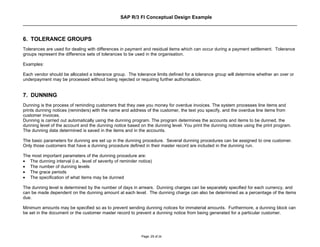 SAP R/3 FI Conceptual Design Example



6. TOLERANCE GROUPS
Tolerances are used for dealing with differences in payment and residual items which can occur during a payment settlement. Tolerance
groups represent the difference sets of tolerances to be used in the organisation.

Examples:

Each vendor should be allocated a tolerance group. The tolerance limits defined for a tolerance group will determine whether an over or
underpayment may be processed without being rejected or requiring further authorisation.


7. DUNNING
Dunning is the process of reminding customers that they owe you money for overdue invoices. The system processes line items and
prints dunning notices (reminders) with the name and address of the customer, the text you specify, and the overdue line items from
customer invoices.
Dunning is carried out automatically using the dunning program. The program determines the accounts and items to be dunned, the
dunning level of the account and the dunning notice based on the dunning level. You print the dunning notices using the print program.
The dunning data determined is saved in the items and in the accounts.

The basic parameters for dunning are set up in the dunning procedure. Several dunning procedures can be assigned to one customer.
Only those customers that have a dunning procedure defined in their master record are included in the dunning run.

The most important parameters of the dunning procedure are:
• The dunning interval (i.e., level of severity of reminder notice)
• The number of dunning levels
• The grace periods
• The specification of what items may be dunned

The dunning level is determined by the number of days in arrears. Dunning charges can be separately specified for each currency, and
can be made dependent on the dunning amount at each level. The dunning charge can also be determined as a percentage of the items
due.

Minimum amounts may be specified so as to prevent sending dunning notices for immaterial amounts. Furthermore, a dunning block can
be set in the document or the customer master record to prevent a dunning notice from being generated for a particular customer.




                                                             Page: 25 of 26
 