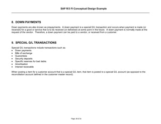 SAP R/3 FI Conceptual Design Example




8. DOWN PAYMENTS
Down payments are also known as prepayments. A down payment is a special G/L transaction and occurs when payment is made (or
received) for a good or service that is to be received (or delivered) at some point in the future. A down payment is normally made at the
request of the vendor. Therefore, a down payment can be paid to a vendor, or received from a customer.



9. SPECIAL G/L TRANSACTIONS
Special G/L transactions include transactions such as:
• Down payments
• Bills of exchange
• Guarantees
• Security deposits
• Specific reserves for bad debts
• Amortisation
• Interest receivable

When posting a item for a customer account that is a special G/L item, that item is posted to a special G/L account (as opposed to the
reconciliation account defined in the customer master record).




                                                            Page: 26 of 26
 