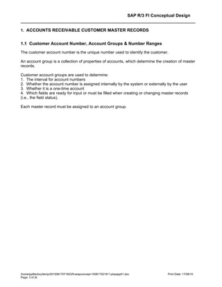 SAP R/3 FI Conceptual Design


1. ACCOUNTS RECEIVABLE CUSTOMER MASTER RECORDS


1.1 Customer Account Number, Account Groups & Number Ranges
The customer account number is the unique number used to identify the customer.

An account group is a collection of properties of accounts, which determine the creation of master
records.

Customer account groups are used to determine:
1. The interval for account numbers
2. Whether the account number is assigned internally by the system or externally by the user
3. Whether it is a one-time account
4. Which fields are ready for input or must be filled when creating or changing master records
(i.e., the field status).

Each master record must be assigned to an account group.




/home/pptfactory/temp/20100817071823/fi-arapconcept-100817021811-phpapp01.doc               Print Date: 17/08/10
Page: 3 of 26
 