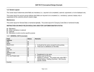 SAP R/3 FI Conceptual Design Example


1.2 Screen Layout
The 'screen layout' determines what fields are mandatory (i.e., required to be completed), optional, suppressed, or to be displayed only.

The screen layout for account groups defines what fields are required to be completed (i.e., mandatory), optional, display only or
suppressed at the customer account creation stage.

Maintenance

The screen layout for General Data is maintained globally. The screen layout for Company Code Data is maintained locally.

INSTRUCTION ON WHICH FIELDS SHOULD BE USED FOR CUSTOMER MASTER STATUS

A – Mandatory
B – Either mandatory or optional
C – Optional
D – Mandatory to serve country specific purpose

1.2.1 GENERAL DATA (example)

Field                               Status        Remarks
Address
Title                               A
Name                                A
Search term                         A             •   It should be the same concept for all countries.
                                                  •   There are no validations on this field.
Street                              A
P.O. box                            C
City                                A
ZIP/Post code                       A
District                            B             •   Supplement to city name
P.O. box Postal code                B             •   Postal code for PO box.
                                                  •   Related to indicator _ PO postal code under IMG >
                                                      Global Setting > Setting Countries > Set Country-
                                                      specific checks
Country                             A




                                                             Page: 4 of 26
 