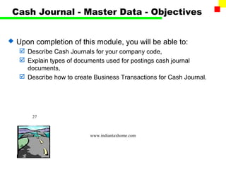 Cash Journal - Master Data - Objectives


   Upon completion of this module, you will be able to:
     Describe Cash Journals for your company code,
     Explain types of documents used for postings cash journal
      documents,
     Describe how to create Business Transactions for Cash Journal.




        27



                            www.indiantaxhome.com
 