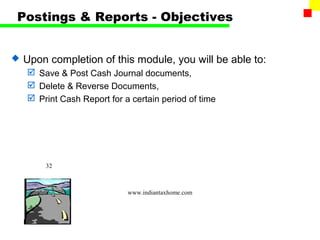 Postings & Reports - Objectives


   Upon completion of this module, you will be able to:
     Save & Post Cash Journal documents,
     Delete & Reverse Documents,
     Print Cash Report for a certain period of time




        32



                             www.indiantaxhome.com
 