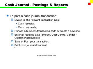Cash Journal - Postings & Reports


   To post a cash journal transaction:
     Switch to the relevant transaction type:
        Cash receipts,
        Cash payments,
     Choose a business transaction code or create a new one,
     Enter all required data (amount, Cost Centre, Vendor /
      Customer account etc.)
     Save or Post your transaction,
     Print cash journal document
      34



                         www.indiantaxhome.com
 