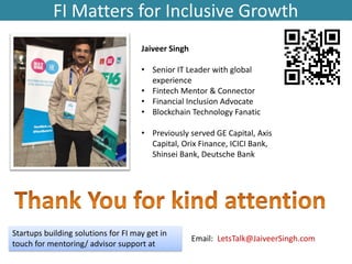 FI Matters for Inclusive Growth
Startups building solutions for FI may get in
touch for mentoring/ advisor support at
Email: LetsTalk@JaiveerSingh.com
Jaiveer Singh
• Senior IT Leader with global
experience
• Fintech Mentor & Connector
• Financial Inclusion Advocate
• Blockchain Technology Fanatic
• Previously served GE Capital, Axis
Capital, Orix Finance, ICICI Bank,
Shinsei Bank, Deutsche Bank
 