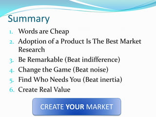 Summary
1. Words are Cheap
2. Adoption of a Product Is The Best Market
     Research
3.   Be Remarkable (Beat indifference)
4.   Change the Game (Beat noise)
5.   Find Who Needs You (Beat inertia)
6.   Create Real Value

            CREATE YOUR MARKET
 