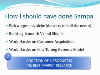 How I should have done Sampa
 Pick a segment/niche (don’t try to boil the ocean)

 Build a 3-6 month V1 and Ship It

 Work Harder on Customer Acquisition

 Work Harder on Fine Tuning Revenue Model
2
            ADOPTION OF A PRODUCT IS
            THE BEST MARKET RESEARCH
 