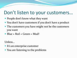 Don’t listen to your customers…
 People don’t know what they want
 You don’t have customers if you don’t have a product
 The customers you have might not be the customers
  you want
 Blue + Red + Green = Mud!


Unless…
 It’s an enterprise customer
 You are listening to the problems
 