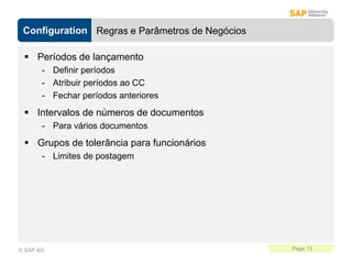 Configuration
Page 13
© SAP AG
Regras e Parâmetros de Negócios
 Períodos de lançamento
- Definir períodos
- Atribuir períodos ao CC
- Fechar períodos anteriores
 Intervalos de números de documentos
- Para vários documentos
 Grupos de tolerância para funcionários
- Limites de postagem
 
