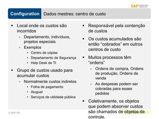 Configuration
Page 22
© SAP AG
Dados mestres: centro de custo
 Local onde os custos são
incorridos
- Departamento, indivíduos,
projetos especiais
- Exemplos
• Centro de cópias
• Departamento de Segurança
• Help Desk de TI
 Grupo de custos usado para
acumular custos
- Normalmente custos indiretos
• Folha de pagamento
• Aluguel
• Serviços de utilidade pública
 Responsável pela contenção
de custos
 Os custos acumulados são
então “cobrados” em outros
centros de custo
 Muitos processos têm
“ordens”
- Ordens de compra, Ordens
de produção, Ordens de
venda
- As despesas podem ser
cobradas para esses
pedidos
 Coletivamente, os objetos
que podem absorver custos
são chamados de objetos de
controle.
 