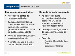 Configuration
Page 24
© SAP AG
Elementos de custo
Elemento de custo primário
 Associado a contas de
despesas no Razão
 Todos os lançamentos na
conta de despesas do Razão
também são lançados
(automaticamente) na classe
de custo correspondente
 Folha de pagamento, aluguel,
serviços públicos, etc
 Normalmente usa o mesmo
número da conta do Razão
Elemento de custo secundário
 As classes de custo
secundárias são definidas
apenas no CO e não
possuem uma conta do
Razão correspondente
 Usado para alocação interna
de custos entre centros de
custo
 Exemplo:
- Primário: Eletricidade, Gás,
Água
- Secundário: Utilitários
 