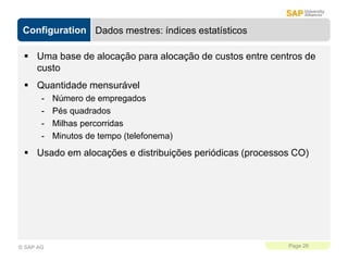 Configuration
Page 26
© SAP AG
Dados mestres: índices estatísticos
 Uma base de alocação para alocação de custos entre centros de
custo
 Quantidade mensurável
- Número de empregados
- Pés quadrados
- Milhas percorridas
- Minutos de tempo (telefonema)
 Usado em alocações e distribuições periódicas (processos CO)
 