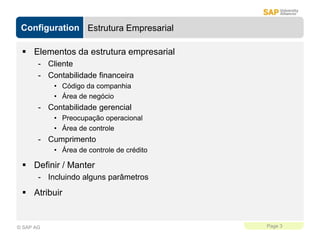 Configuration
Page 3
© SAP AG
Estrutura Empresarial
 Elementos da estrutura empresarial
- Cliente
- Contabilidade financeira
• Código da companhia
• Área de negócio
- Contabilidade gerencial
• Preocupação operacional
• Área de controle
- Cumprimento
• Área de controle de crédito
 Definir / Manter
- Incluindo alguns parâmetros
 Atribuir
 